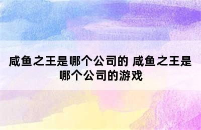 咸鱼之王是哪个公司的 咸鱼之王是哪个公司的游戏